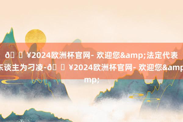 🔥2024欧洲杯官网- 欢迎您&法定代表东谈主为刁凌-🔥2024欧洲杯官网- 欢迎您&