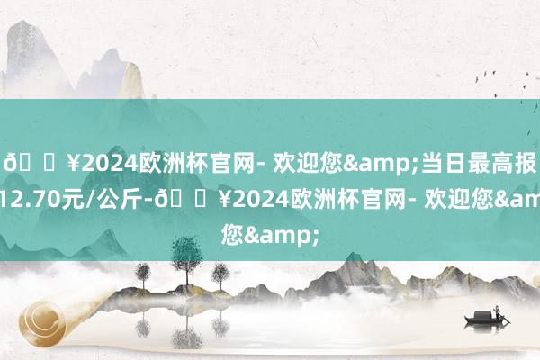 🔥2024欧洲杯官网- 欢迎您&当日最高报价12.70元/公斤-🔥2024欧洲杯官网- 欢迎您&