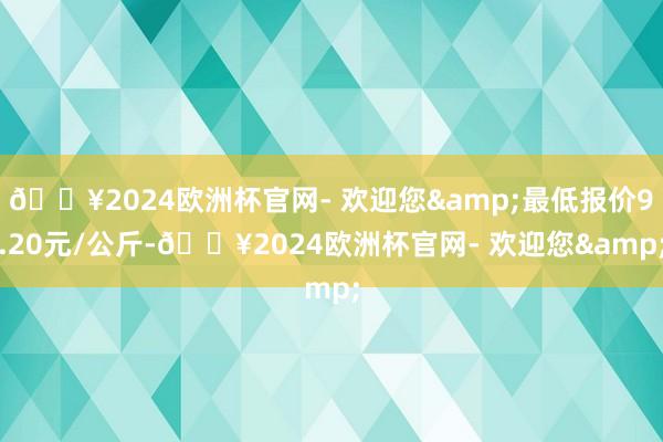 🔥2024欧洲杯官网- 欢迎您&最低报价9.20元/公斤-🔥2024欧洲杯官网- 欢迎您&