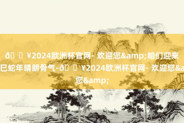 🔥2024欧洲杯官网- 欢迎您&咱们迎来了乙巳蛇年晴朗骨气-🔥2024欧洲杯官网- 欢迎您&