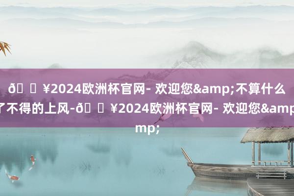 🔥2024欧洲杯官网- 欢迎您&不算什么了不得的上风-🔥2024欧洲杯官网- 欢迎您&