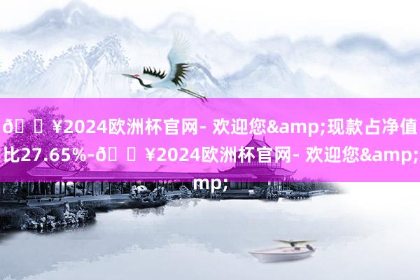 🔥2024欧洲杯官网- 欢迎您&现款占净值比27.65%-🔥2024欧洲杯官网- 欢迎您&