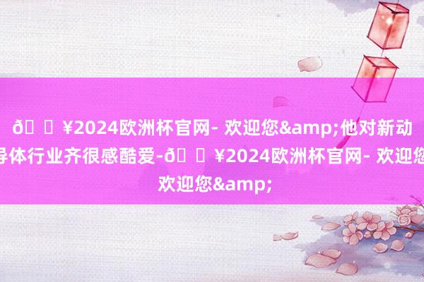 🔥2024欧洲杯官网- 欢迎您&他对新动力和半导体行业齐很感酷爱-🔥2024欧洲杯官网- 欢迎您&