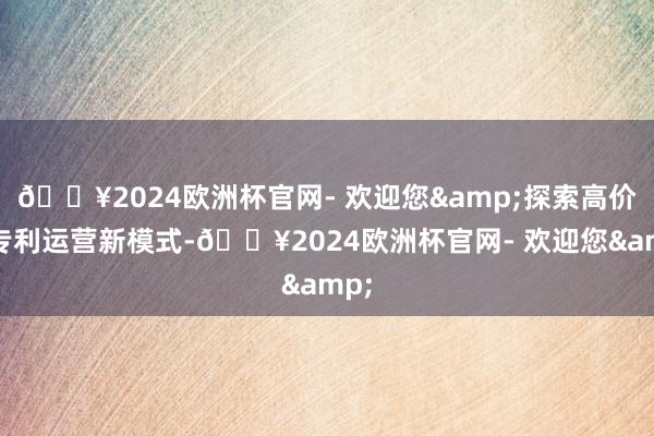 🔥2024欧洲杯官网- 欢迎您&探索高价值专利运营新模式-🔥2024欧洲杯官网- 欢迎您&
