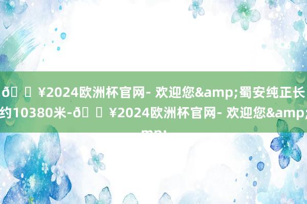 🔥2024欧洲杯官网- 欢迎您&蜀安纯正长约10380米-🔥2024欧洲杯官网- 欢迎您&