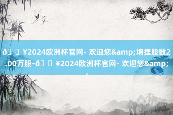 🔥2024欧洲杯官网- 欢迎您&增捏股数2.00万股-🔥2024欧洲杯官网- 欢迎您&