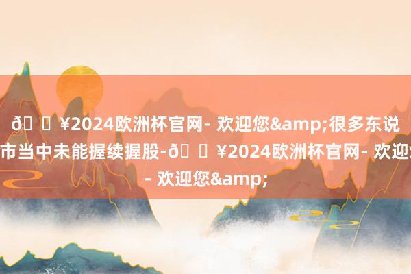 🔥2024欧洲杯官网- 欢迎您&很多东说念主在牛市当中未能握续握股-🔥2024欧洲杯官网- 欢迎您&